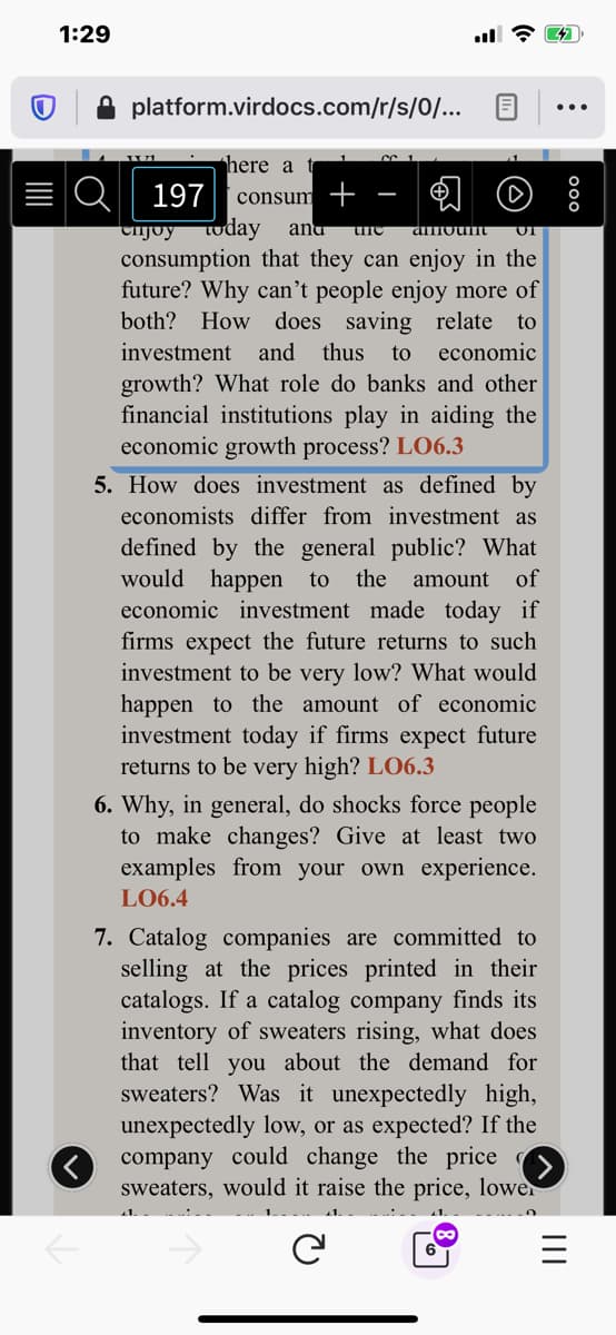 5. How does investment as defined by
economists differ from investment as
defined by the general public? What
would happen to
economic investment made today if
firms expect the future returns to such
investment to be very low? What would
happen to the amount of economic
investment today if firms expect future
returns to be very high? LO6.3
the amount of
