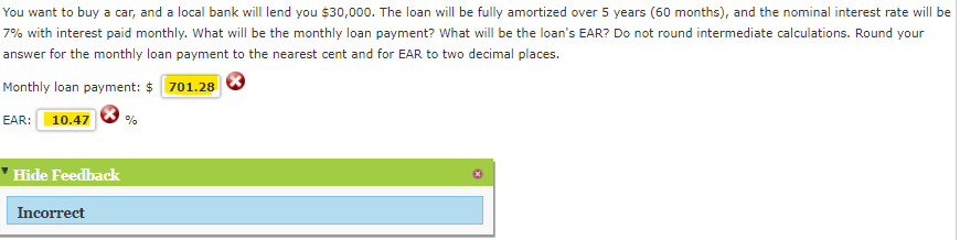 You want to buy a car, and a local bank will lend you $30,000. The loan will be fully amortized over 5 years (60 months), and the nominal interest rate will be
7% with interest paid monthly. What will be the monthly loan payment? What will be the loan's EAR? Do not round intermediate calculations. Round your
answer for the monthly loan payment to the nearest cent and for EAR to two decimal places.
Monthly loan payment: $ 701.28
EAR: 10.47
Hide Feedback
Incorrect
%