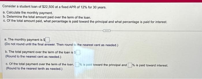 Consider a student loan of $22,500 at a fixed APR of 12% for 30 years.
a. Calculate the monthly payment.
b. Determine the total amount paid over the term of the loan.
c. Of the total amount paid, what percentage is paid toward the principal and what percentage is paid for interest.
a. The monthly payment is $
(Do not round until the final answer. Then round to the nearest cent as needed.)
b. The total payment over the term of the loan is S
(Round to the nearest cent as needed.)
c. Of the total payment over the term of the loan,% is paid toward the principal and % is paid toward interest.
(Round to the nearest tenth as needed.)