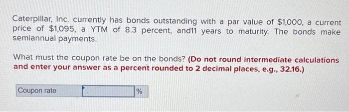 Caterpillar, Inc. currently has bonds outstanding with a par value of $1,000, a current
price of $1,095, a YTM of 8.3 percent, and11 years to maturity. The bonds make
semiannual payments.
What must the coupon rate be on the bonds? (Do not round intermediate calculations
and enter your answer as a percent rounded to 2 decimal places, e.g., 32.16.)
Coupon rate
%