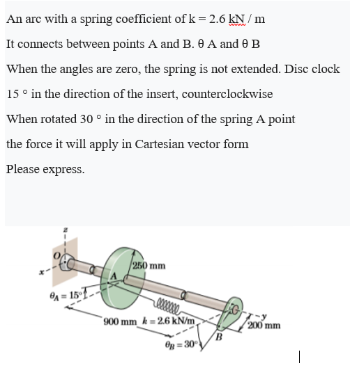 An arc with a spring coefficient of k = 2.6 kN / m
'
It connects between points A and B. 0 A and 0 B
When the angles are zero, the spring is not extended. Disc clock
15 ° in the direction of the insert, counterclockwise
When rotated 30 ° in the direction of the spring A point
the force it will apply in Cartesian vector form
