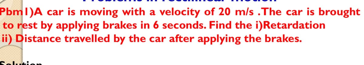 Pbml)A car is moving with a velocity of 20 m/s .The car is brought
to rest by applying brakes in 6 seconds. Find the i)Retardation
ii) Distance travelled by the car after applying the brakes.
Solution
