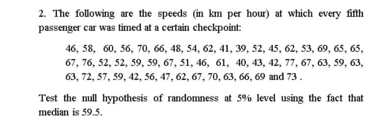 2. The following are the speeds (in km per hour) at which every fifth
passenger car was timed at a certain checkpoint:
46, 58, 60, 56, 70, 66, 48, 54, 62, 41, 39, 52, 45, 62, 53, 69, 65, 65,
67, 76, 52, 52, 59, 59, 67, 51, 46, 61, 40, 43, 42, 77, 67, 63, 59, 63,
63, 72, 57, 59, 42, 56, 47, 62, 67, 70, 63, 66, 69 and 73.
Test the null hypothesis of randomness at 5% level using the fact that
median is 59.5.
