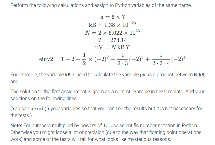 Perform the following calculations and assign to Python variables of the same name.
a = 6 x 7
kB = 1.38 × 10-23
N = 2 × 6.022 × 1023
T = 273.14
PV = NkB T
1
einv2 = 12 + × (-2)² + (−2)³ +
1
2.3.4
-2) 4
2
2.3
For example, the variable kB is used to calculate the variable pV as a product between N, kB,
and T.
The solution to the first assignment is given as a correct example in the template. Add your
solutions on the following lines.
(You can print () your variables so that you can see the results but it is not necessary for
the tests.)
Note: For numbers multiplied by powers of 10, use scientific number notation in Python.
Otherwise you might loose a lot of precision (due to the way that floating point operations
work) and some of the tests will fail for what looks like mysterious reasons.