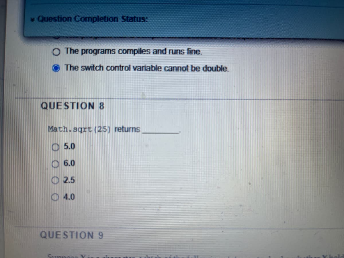 Question Completion Status:
O The programs compiles and runs fine.
The switch control variable cannot be double.
QUESTION 8
Math.sqrt (25) returns
O 5.0
6.0
2.5
O 4.0
QUESTION 9
