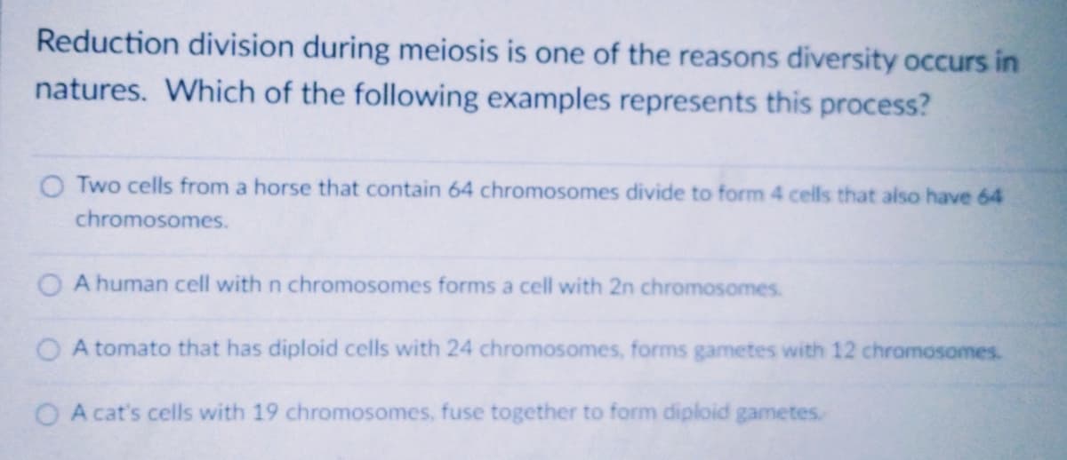 Reduction division during meiosis is one of the reasons diversity occurs in
natures. Which of the following examples represents this process?
O Two cells from a horse that contain 64 chromosomes divide to form 4 cells that also have 64
chromosomes.
A human cell with n chromosomes forms a cell with 2n chromosomes.
O A tomato that has diploid cells with 24 chromosomes, forms gametes with 12 chromosomes.
O A cat's cells with 19 chromosomes, fuse together to form diploid gametes.
