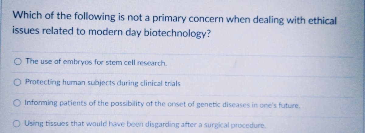 Which of the following is not a primary concern when dealing with ethical
issues related to modern day biotechnology?
O The use of embryos for stem cell research.
Protecting human subjects during clinical trials
O Informing patients of the possibility of the onset of genetic diseases in one's future.
O Using tissues that would have been disgarding after a surgical procedure.
