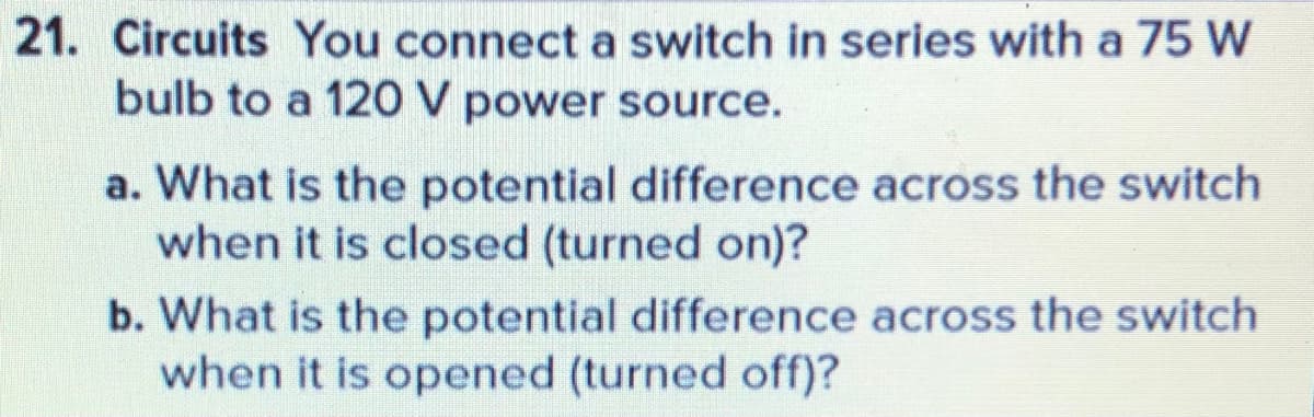 21. Circuits You connect a switch in series with a 75 W
bulb to a 120 V power source.
a. What is the potential difference across the switch
when it is closed (turned on)?
b. What is the potential difference across the switch
when it is opened (turned off)?

