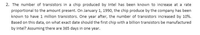 2. The number of transistors in a chip produced by Intel has been known to increase at a rate
proportional to the amount present. On January 1, 1990, the chip produce by the company has been
known to have 1 million transistors. One year after, the number of transistors increased by 10%.
Based on this data, on what exact date should the first chip with a billion transistors be manufactured
by Intel? Assuming there are 365 days in one year.
