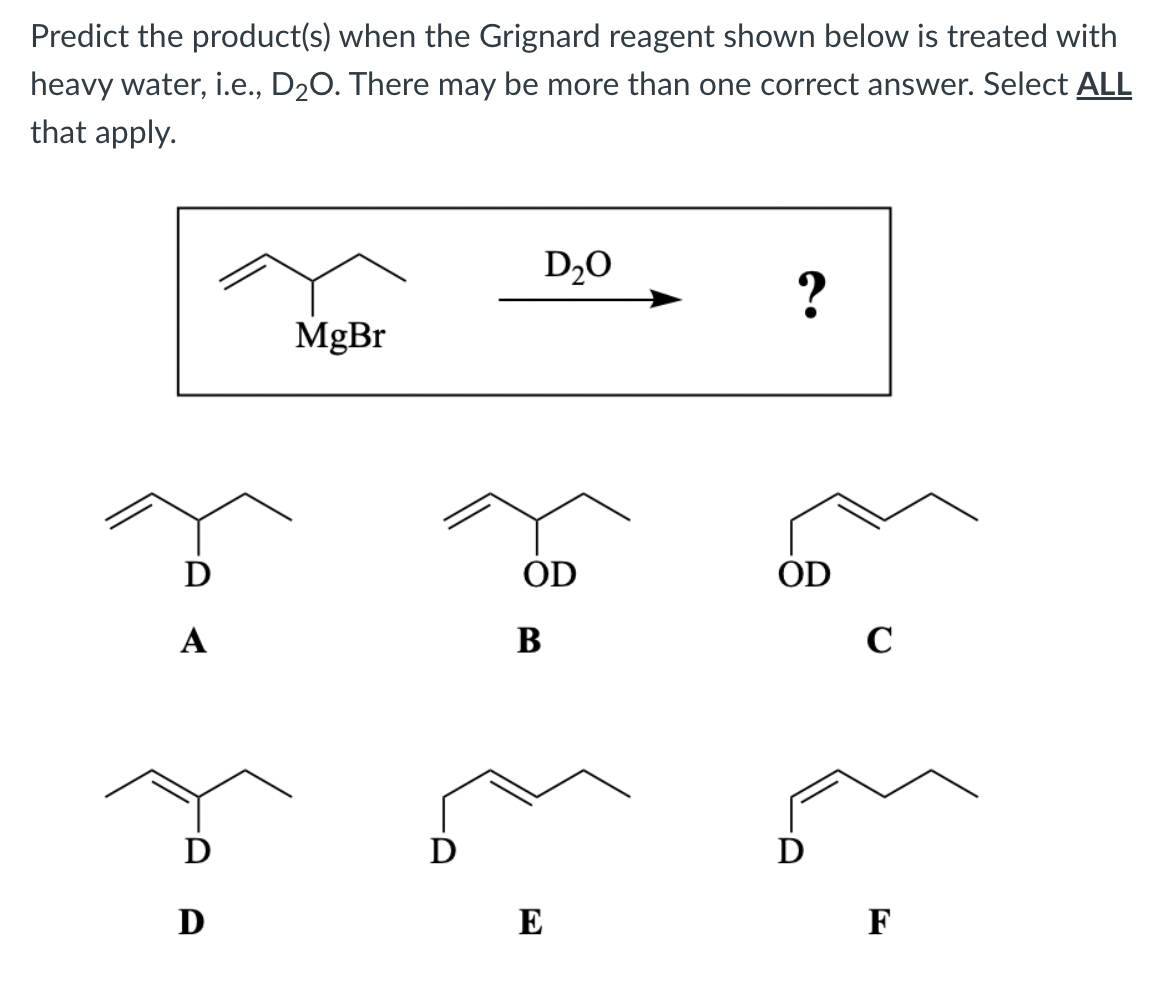 Predict the product(s) when the Grignard reagent shown below is treated with
heavy water, i.e., D20. There may be more than one correct answer. Select ALL
that apply.
D20
?
MgBr
D
ÓD
OD
А
В
C
D
D
D
D
E
F
