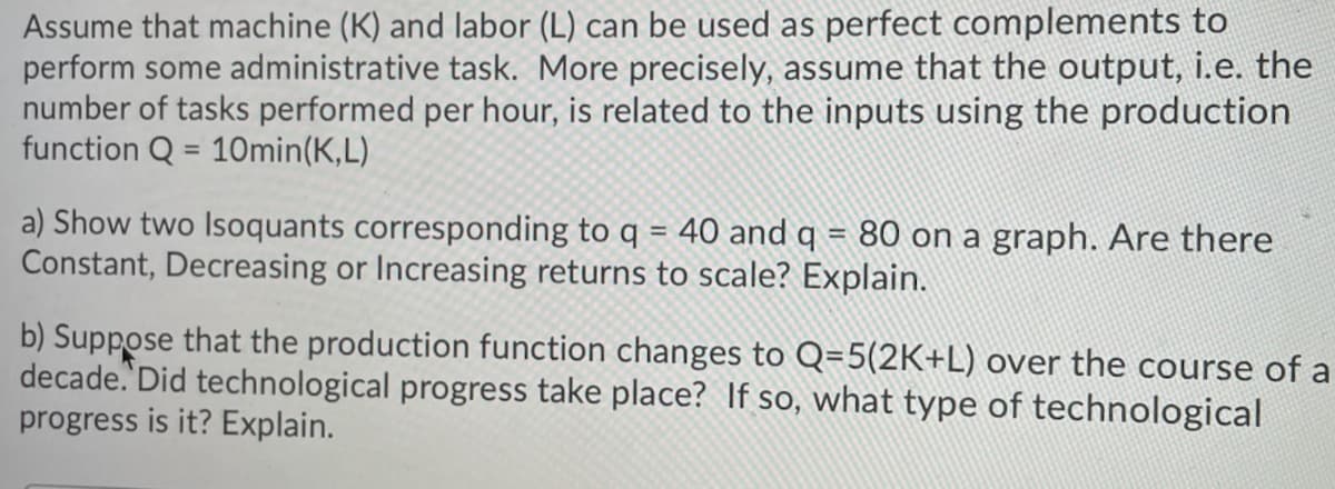 Assume that machine (K) and labor (L) can be used as perfect complements to
perform some administrative task. More precisely, assume that the output, i.e. the
number of tasks performed per hour, is related to the inputs using the production
function Q = 10min(K,L)
%3D
a) Show two Isoquants corresponding to q = 40 and q = 80 on a graph. Are there
Constant, Decreasing or Increasing returns to scale? Explain.
b) Suppose that the production function changes to Q=5(2K+L) over the course of a
decade. Did technological progress take place? If so, what type of technological
progress is it? Explain.
