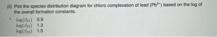 (i) Plot the species distribution diagram for chloro complexation of lead (Pb) based on the log of
the overall formation constants.
* log(8n) 0.9
log(8r2) 1.3
log(Br3) 1.5
