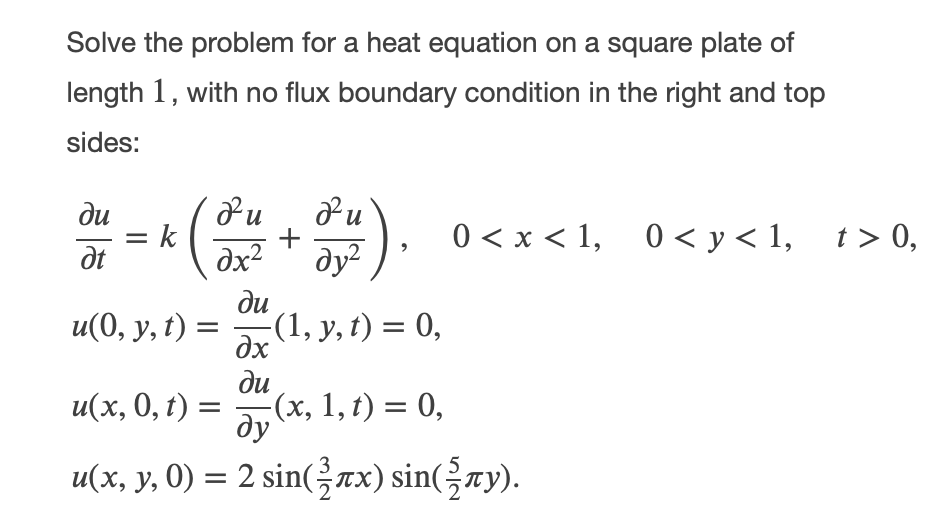 Solve the problem for a heat equation on a square plate of
length 1, with no flux boundary condition in the right and top
sides:
ди
= k
dt
)
+
0 < x < 1,
0 < y < 1,
t > 0,
dx2
ду?
ди
u(0, у, t):
(1, y, t) = 0,
dx
ди
и(х, 0, t) —
-(х, 1, t) %3D 0,
ду
u(x, y, 0) = 2 sin(x) sin(-ry).
