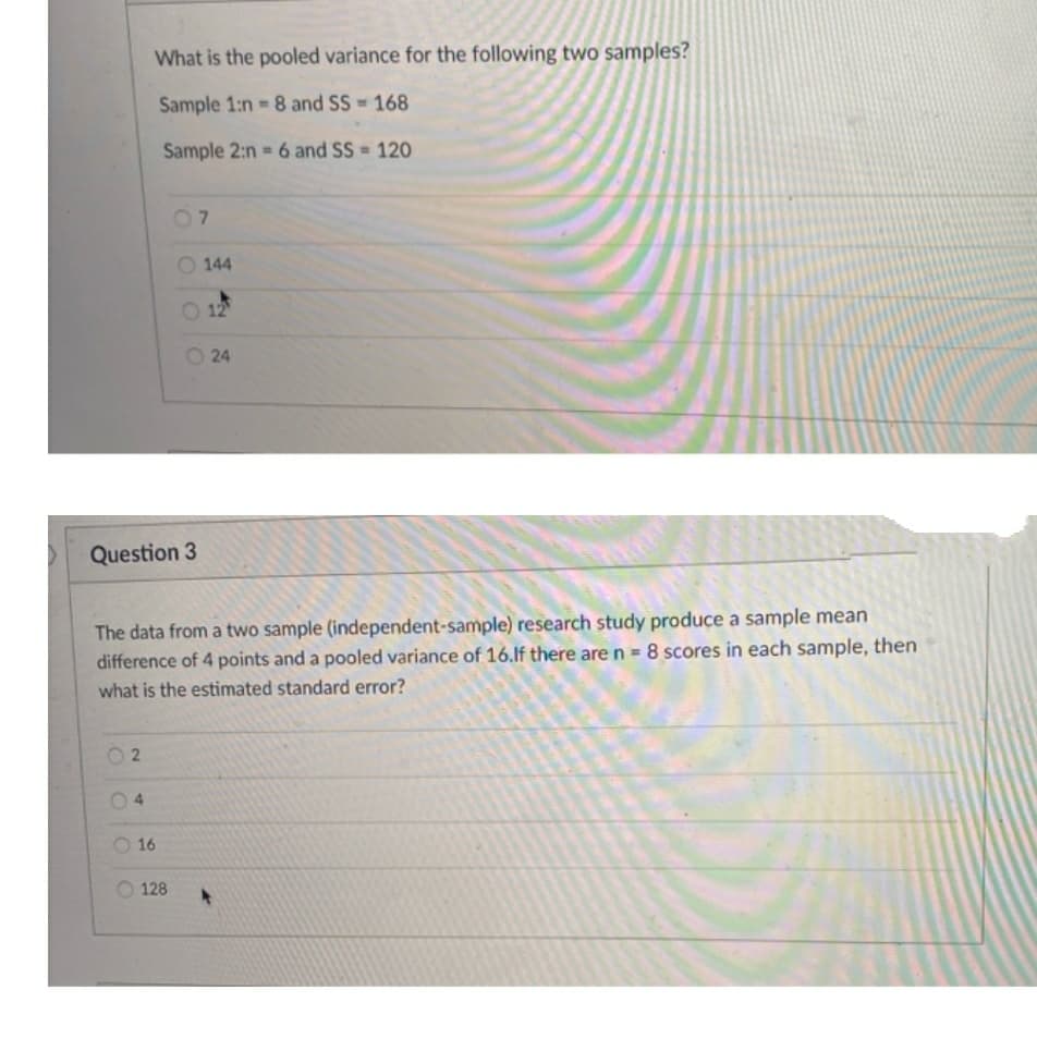 What is the pooled variance for the following two samples?
Sample 1:n 8 and SS 168
Sample 2:n = 6 and SS = 120
07
144
O 12
24
Question 3
The data from a two sample (independent-sample) research study produce a sample mean
difference of 4 points and a pooled variance of 16.If there are n = 8 scores in each sample, then
what is the estimated standard error?
04
O 16
O 128
2.

