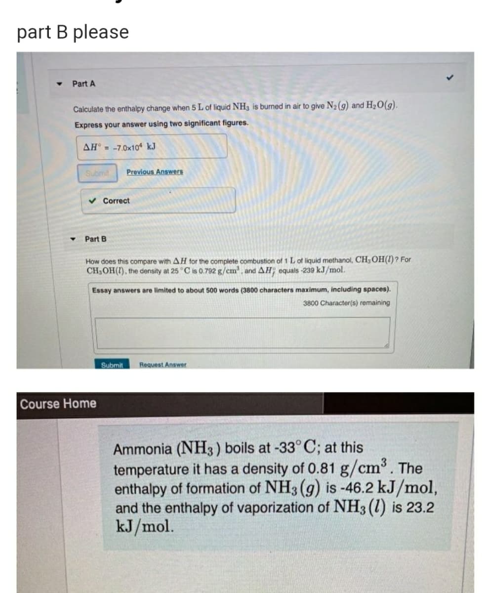 part B please
Part A
Calculate the enthalpy change when 5 L of liquid NH3 is burned in air to give N2(9) and H20(g).
Express your answer using two significant figures.
AH = -7.0x104 kJ
Submit
Previous Answers
v Correct
Part B
How does this compare with AH tor the complete combustion of 1 L of liquid methanol, CH3OH(1)? For
CH3OH(1), the density at 25 °C is 0.792 g/cm, and AH; equals -239 kJ/mol.
Essay answers are limited to about 500 words (3800 characters maximum, including spaces).
3800 Character(s) remaining
Submit
Request Answer
Course Home
Ammonia (NH3) boils at -33° C; at this
temperature it has a density of 0.81 g/cm. The
enthalpy of formation of NH3 (g) is -46.2 kJ/mol,
and the enthalpy of vaporization of NH3 (1) is 23.2
kJ/mol.
