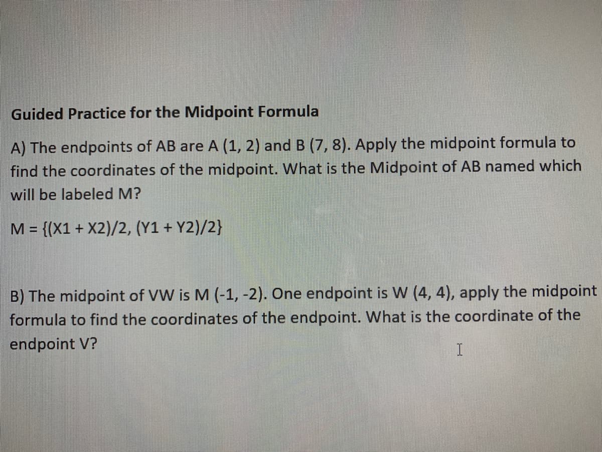 Guided Practice for the Midpoint Formula
A) The endpoints of AB are A (1, 2) and B (7, 8). Apply the midpoint formula to
find the coordinates of the midpoint. What is the Midpoint of AB named which
will be labeled M?
M = {(X1 + X2)/2, (Y1 + Y2)/2}
%3D
B) The midpoint of VW is M (-1, -2). One endpoint is W (4, 4), apply the midpoint
formula to find the coordinates of the endpoint. What is the coordinate of the
endpoint V?
