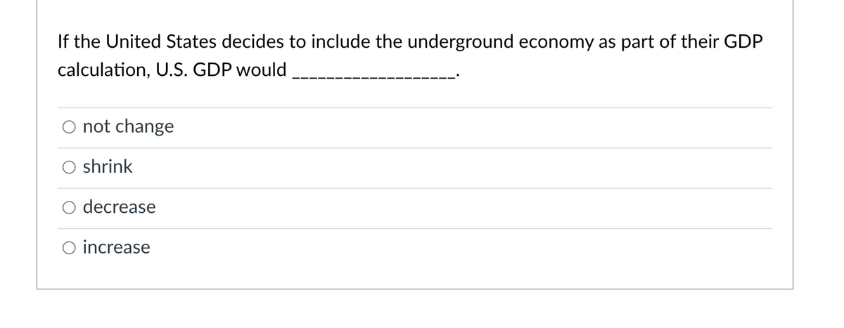 If the United States decides to include the underground economy as part of their GDP
calculation, U.S. GDP would
O not change
shrink
decrease
O increase
