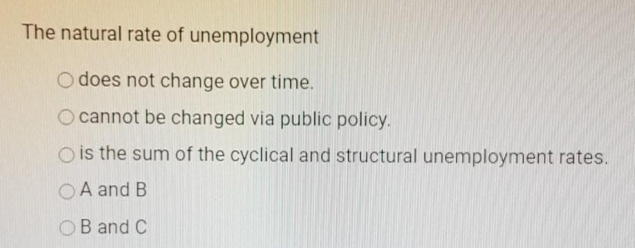 The natural rate of unemployment
does not change over time.
cannot be changed via public policy.
is the sum of the cyclical and structural unemployment rates.
A and B
B and C
