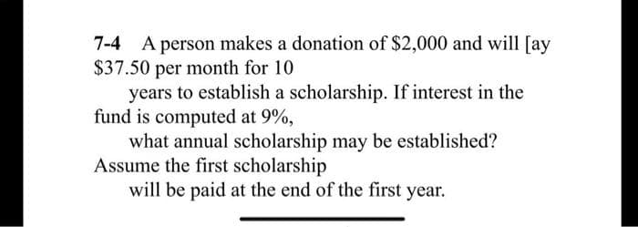7-4 A person makes a donation of $2,000 and will [ay
$37.50 per month for 10
years to establish a scholarship. If interest in the
fund is computed at 9%,
what annual scholarship may be established?
Assume the first scholarship
will be paid at the end of the first year.
