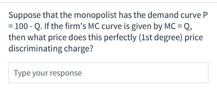 Suppose that the monopolist has the demand curve P
= 100 - Q. If the firm's MC curve is given by MC =Q,
then what price does this perfectly (1st degree) price
discriminating charge?
Type your response
