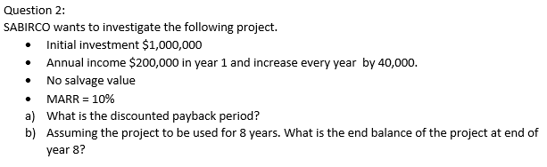 Question 2:
SABIRCO wants to investigate the following project.
Initial investment $1,000,000
Annual income $200,000 in year 1 and increase every year by 40,000.
No salvage value
MARR = 10%
a) What is the discounted payback period?
b) Assuming the project to be used for 8 years. What is the end balance of the project at end of
year 8?
