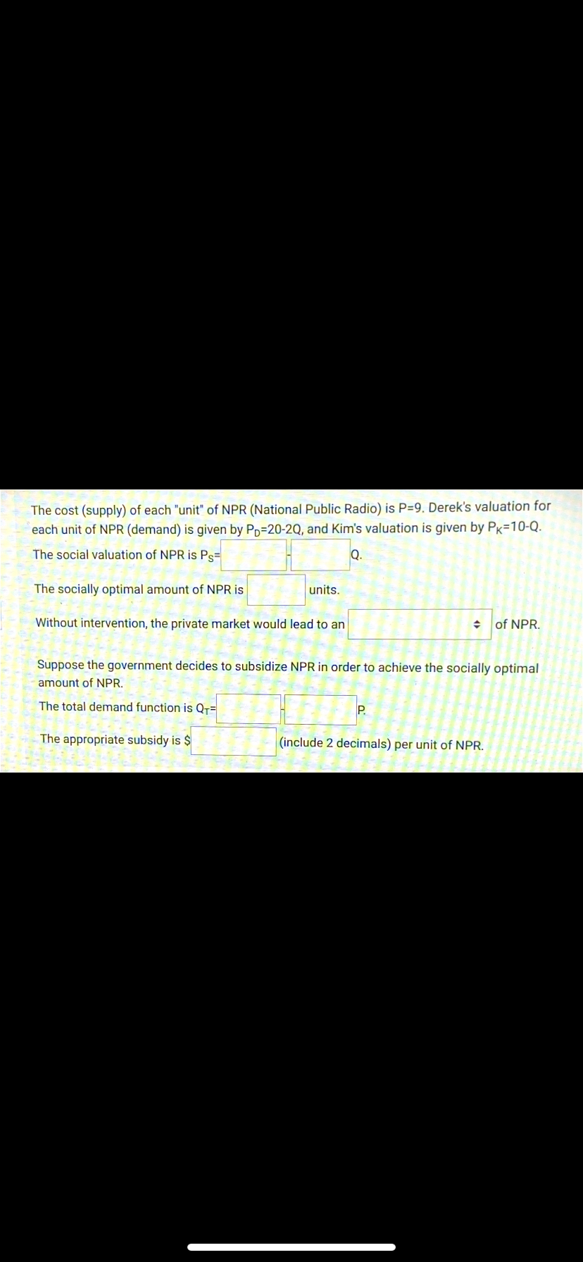 The cost (supply) of each "unit" of NPR (National Public Radio) is P=9. Derek's valuation for
each unit of NPR (demand) is given by Pp=20-2Q, and Kim's valuation is given by Pk=10-Q.
The social valuation of NPR is Ps=
Q.
The socially optimal amount of NPR is
units.
Without intervention, the private market would lead to an
of NPR.
Suppose the government decides to subsidize NPR in order to achieve the socially optimal
amount of NPR.
The total demand function is Q+=
P.
The appropriate subsidy is $
(include 2 decimals) per unit of NPR.
