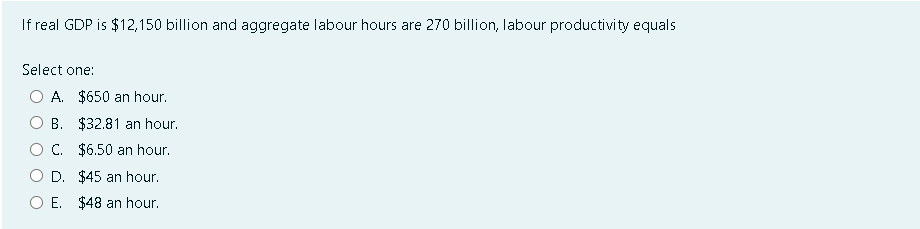 If real GDP is $12,150 billion and aggregate labour hours are 270 billion, labour productivity equals
Select one:
A. $650 an hour.
B. $32.81 an hour.
C. $6.50 an hour.
D. $45 an hour.
OE. $48 an hour.