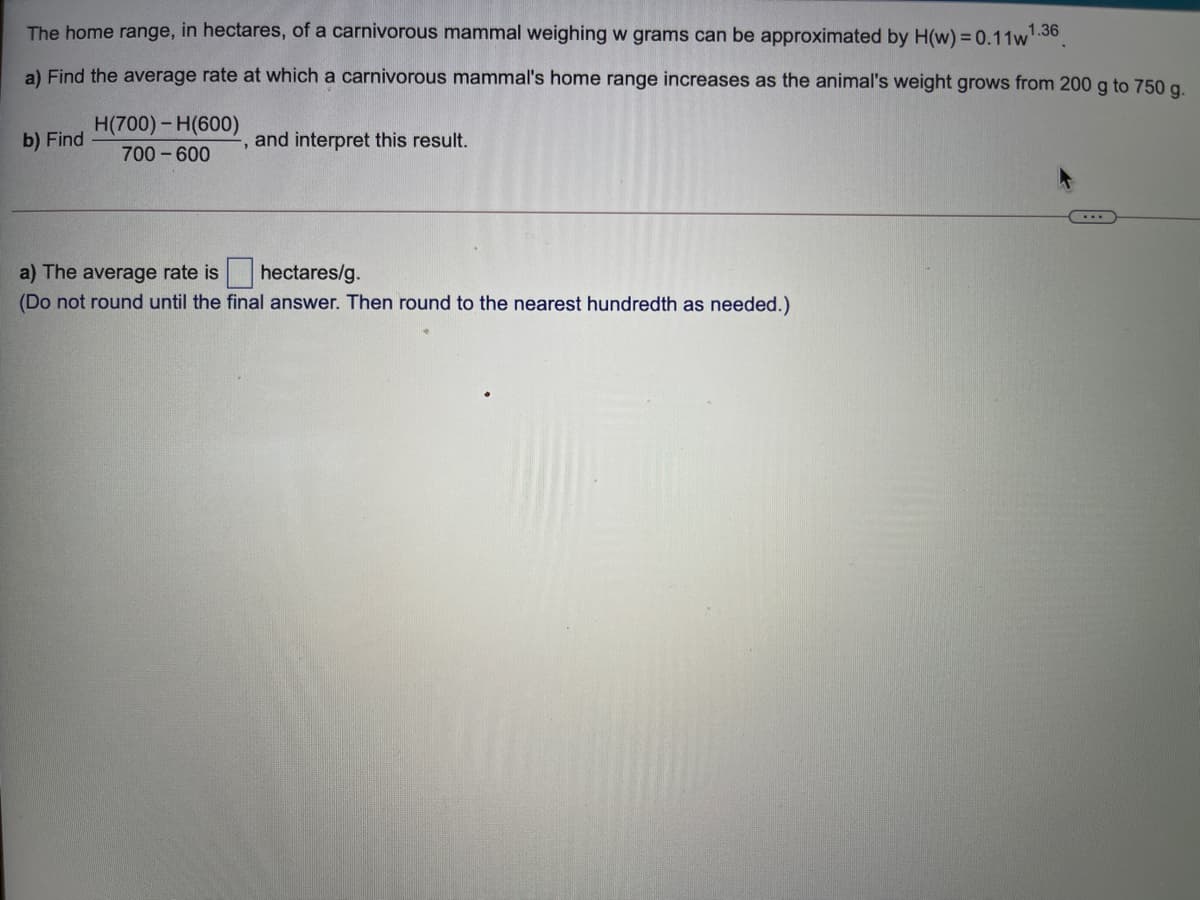 The home range, in hectares, of a carnivorous mammal weighing w grams can be approximated by H(w) = 0.11w 30.
1.36
a) Find the average rate at which a carnivorous mammal's home range increases as the animal's weight grows from 200 g to 750 g.
H(700)- H(600)
b) Find
and interpret this result.
700 - 600
hectares/g.
a) The average rate is
(Do not round until the final answer. Then round to the nearest hundredth as needed.)

