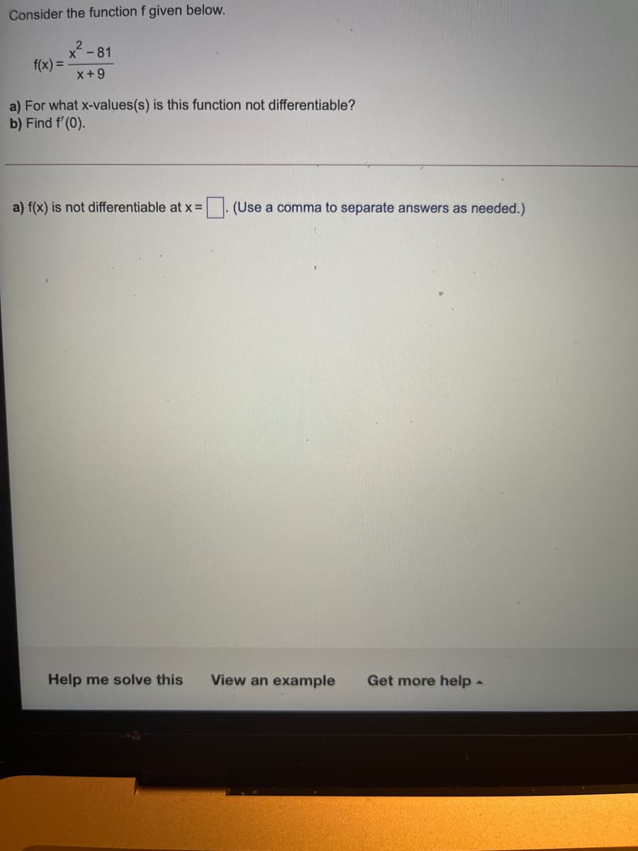 Consider the function f given below.
x - 81
f(x) =
x+9
a) For what x-values(s) is this function not differentiable?
b) Find f'(0).
a) f(x) is not differentiable at x =
|. (Use a comma to separate answers as needed.)
Help me solve this
View an example
Get more help -
