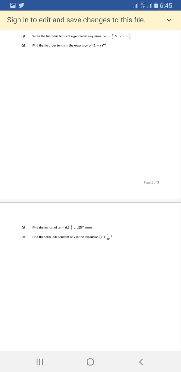 ll 16 ull i 6:45
Sign in to edit and save changes to this file.
Q1:
Write the first four terms of a geometric sequence if a1
Y &
Q2:
Find the first four terms in the expansion of (1 - x)-9
Page 1 of 3
Q3:
Find the indicated term 6,2,, ., 25th term
Q4
Find the term independent of x in the expansion (1 +
II
