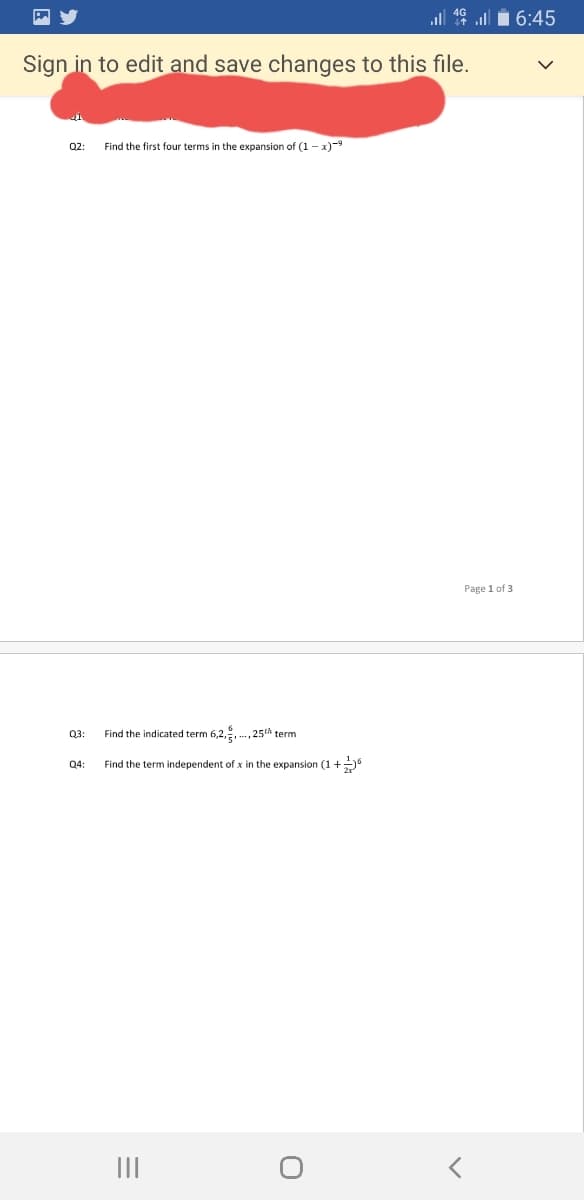 all 16 ull i 6:45
Sign in to edit and save changes to this file.
Q2:
Find the first four terms in the expansion of (1 - x)-9
Page 1 of 3
Q3:
Find the indicated term 6,2,, ., 25th term
Q4
Find the term independent of x in the expansion (1 +
