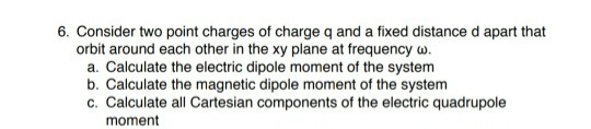 6. Consider two point charges of charge q and a fixed distance d apart that
orbit around each other in the xy plane at frequency w.
a. Calculate the electric dipole moment of the system
b. Calculate the magnetic dipole moment of the system
c. Calculate all Cartesian components of the electric quadrupole
moment
