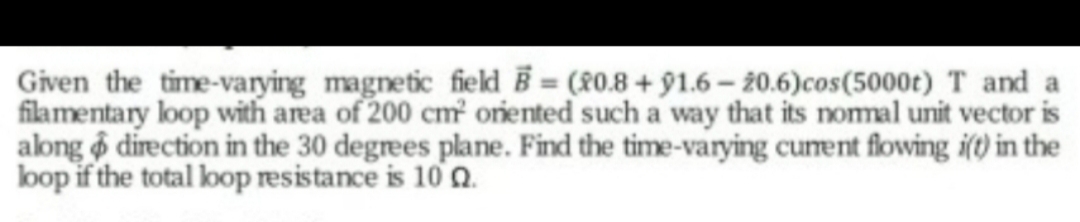 Given the time-varying magnetic field Ē = (80.8 + 91.6 – 20.6)cos(5000t)T and a
filamentary loop with area of 200 cm oriented such a way that its nomal unit vector is
along direction in the 30 degrees plane. Find the time-varying cunent flowing i(t) in the
loop if the total loop resistance is 10 a.
