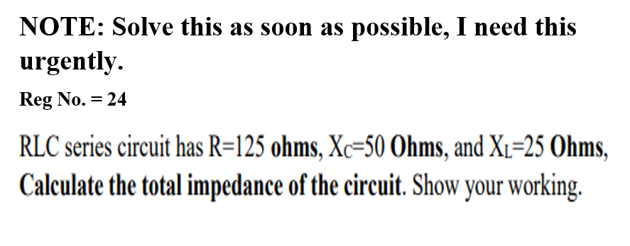 NOTE: Solve this as soon as possible, I need this
urgently.
Reg No. = 24
RLC series circuit has R=125 ohms, Xc=50 Ohms, and X1=25 Ohms,
Calculate the total impedance of the circuit. Show your working.
