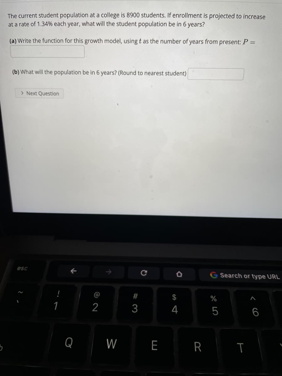 The current student population at a college is 8900 students. If enrollment is projected to increase
at a rate of 1.34% each year, what will the student population be in 6 years?
(a) Write the function for this growth model, using t as the number of years from present: P =
(b) What will the population be in 6 years? (Round to nearest student)
> Next Question
esc
G Search or type URL
@
2$
1
2
3
4
5
6
Q
W
E
