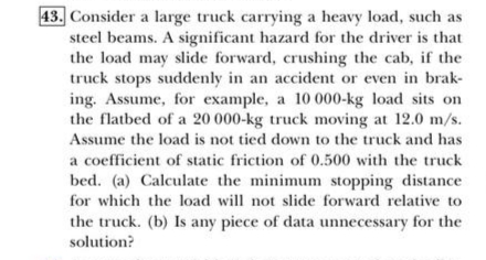 43. Consider a large truck carrying a heavy load, such as
steel beams. A significant hazard for the driver is that
the load may slide forward, crushing the cab, if the
truck stops suddenly in an accident or even in brak-
ing. Assume, for example, a 10 000-kg load sits on
the flatbed of a 20 000-kg truck moving at 12.0 m/s.
Assume the load is not tied down to the truck and has
a coefficient of static friction of 0.500 with the truck
bed. (a) Calculate the minimum stopping distance
for which the load will not slide forward relative to
the truck. (b) Is any piece of data unnecessary for the
solution?
