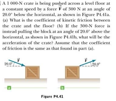 A1 000-N crate is being pushed across a level floor at
a constant speed by a force F of 300 N at an angle of
20.0° below the horizontal, as shown in Figure P4.4la.
(a) What is the coefficient of kinetic friction between
the crate and the floor? (b) If the 300-N force is
instead pulling the block at an angle of 20.0° above the
horizontal, as shown in Figure P4.41b, what will be the
acceleration of the crate? Assume that the coefficient
of friction is the same as that found in part (a).
20.0°
20.0°
Figure P4.41
