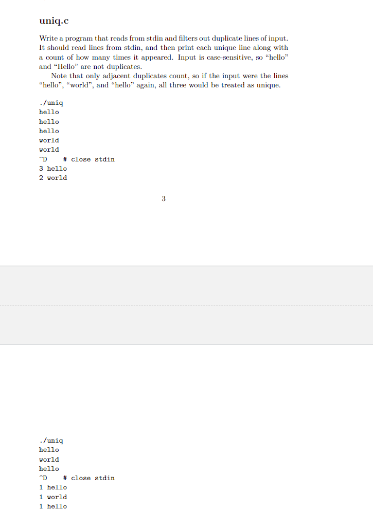 uniq.c
Write a program that reads from stdin and filters out duplicate lines of input.
It should read lines from stdin, and then print each unique line along with
a count of how many times it appeared. Input is case-sensitive, so “hello"
and "Hello" are not duplicates.
Note that only adjacent duplicates count, so if the input were the lines
“hello", "world", and "hello" again, all three would be treated as unique.
./uniq
hello
hello
hello
world
world
"D
# close stdin
3 hello
2 world
3
./uniq
hello
world
hello
*D
# close stdin
1 hello
1 world
1 hello
