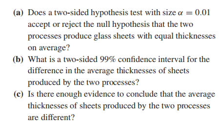 (a) Does a two-sided hypothesis test with size a = 0.01
accept or reject the null hypothesis that the two
processes produce glass sheets with equal thicknesses
on average?
(b) What is a two-sided 99% confidence interval for the
difference in the average thicknesses of sheets
produced by the two processes?
(c) Is there enough evidence to conclude that the average
thicknesses of sheets produced by the two processes
are different?
