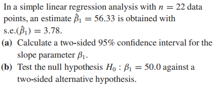 In a simple linear regression analysis with n = 22 data
points, an estimate Bi = 56.33 is obtained with
s.e.(B)) = 3.78.
(a) Calculate a two-sided 95% confidence interval for the
slope parameter B1.
(b) Test the null hypothesis Ho : B1 = 50.0 against a
two-sided alternative hypothesis.
