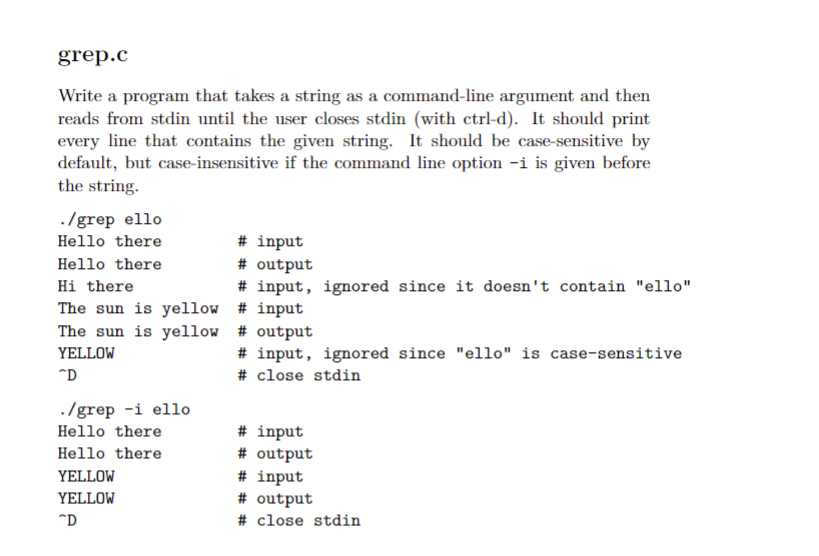 grep.c
Write a program that takes a string as a command-line argument and then
reads from stdin until the user closes stdin (with ctrl-d). It should print
every line that contains the given string. It should be case-sensitive by
default, but case-insensitive if the command line option -i is given before
the string.
./grep ello
Hello there
# input
# output
# input, ignored since it doesn't contain "ello"
Hello there
Hi there
The sun is yellow # input
The sun is yellow # output
# input, ignored since "ello" is case-sensitive
YELLOW
"D
# close stdin
./grep -i ello
# input
# output
Hello there
Hello there
YELLOW
# input
# output
YELLOW
*D
# close stdin
