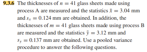 9.3.6 The thicknesses of n = 41 glass sheets made using
process A are measured and the statistics = 3.04 mm
and s, = 0.124 mm are obtained. In addition, the
thicknesses of m = 41 glass sheets made using process B
are measured and the statistics ỹ = 3.12 mm and
Sy = 0.137 mm are obtained. Use a pooled variance
procedure to answer the following questions.
