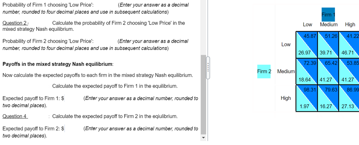 Probability of Firm 1 choosing 'Low Price':
number, rounded to four decimal places and use in subsequent calculations)
(Enter your answer as a decimal
Firm 1
Question 2
mixed strategy Nash equilibrium.
Calculate the probability of Firm 2 choosing 'Low Price' in the
Low
Medium
High
45.87
51.26 41.22
Probability of Firm 2 choosing 'Low Price':
number, rounded to four decimal places and use in subsequent calculations)
(Enter your answer as a decimal
Low
26.97
39.71
46.71
Payoffs in the mixed strategy Nash equilibrium:
72.39
65.42
53.85
Firm 2 Medium
Now calculate the expected payoffs to each firm in the mixed strategy Nash equilibrium.
18.64
| 41.27
41.27
Calculate the expected payoff to Firm 1 in the equilibrium.
98.31
79.63
86.99
Expected payoff to Firm 1: $
two decimal places).
(Enter your answer as a decimal number, rounded to
High
1.97
16.27
27.13
Question 4
: Calculate the expected payoff to Firm 2 in the eqiulibrium.
Expected payoff to Firm 2: $
two decimal places).
(Enter your answer as a decimal number, rounded to
.....

