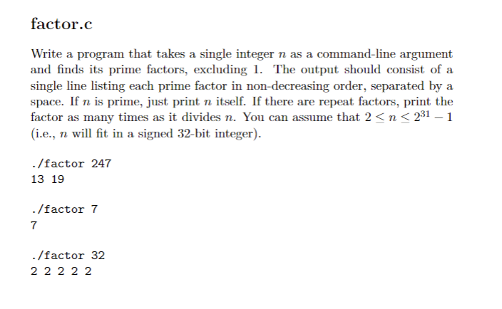 factor.c
Write a program that takes a single integer n as a command-line argument
and finds its prime factors, excluding 1. The output should consist of a
single line listing each prime factor in non-decreasing order, separated by a
space. If n is prime, just print n itself. If there are repeat factors, print the
factor as many times as it divides n. You can assume that 2 <n< 231 – 1
(i.e., n will fit in a signed 32-bit integer).
./factor 247
13 19
./factor 7
7
./factor 32
2 2 2 2 2
