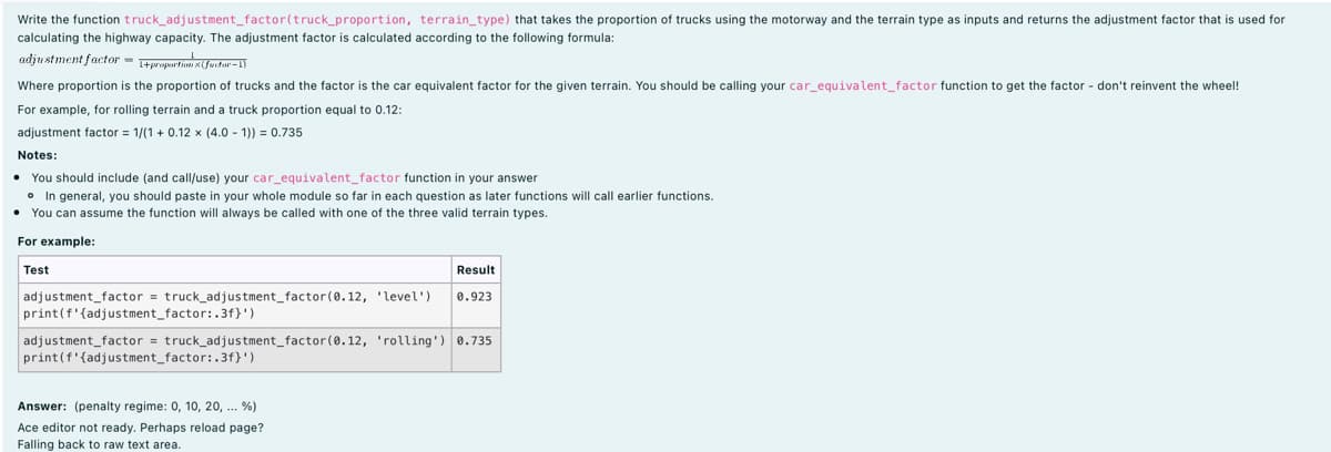 Write the function truck_adjustment_factor(truck_proportion, terrain_type) that takes the proportion of trucks using the motorway and the terrain type as inputs and returns the adjustment factor that is used for
calculating the highway capacity. The adjustment factor is calculated according to the following formula:
adju stment factor = tprupurtime x(furtor-1)
Where proportion is the proportion of trucks and the factor is the car equivalent factor for the given terrain. You should be calling your car_equivalent_factor function to get the factor - don't reinvent the wheel!
For example, for rolling terrain and a truck proportion equal to 0.12:
adjustment factor = 1/(1 + 0.12 x (4.0 - 1)) = 0.735
Notes:
You should include (and call/use) your car_equivalent_factor function in your answer
o In general, you should paste in your whole module so far in each question as later functions will call earlier functions.
• You can assume the function will always be called with one of the three valid terrain types.
For example:
Test
Result
adjustment_factor = truck_adjustment_factor(0.12, 'level')
print(f'{adjustment_factor:.3f}')
0.923
adjustment_factor = truck_adjustment_factor(0.12, 'rolling') 0.735
print(f'{adjustment_factor:.3f}')
Answer: (penalty regime: 0, 10, 20, .. %)
Ace editor not ready. Perhaps reload page?
Falling back to raw text area.
