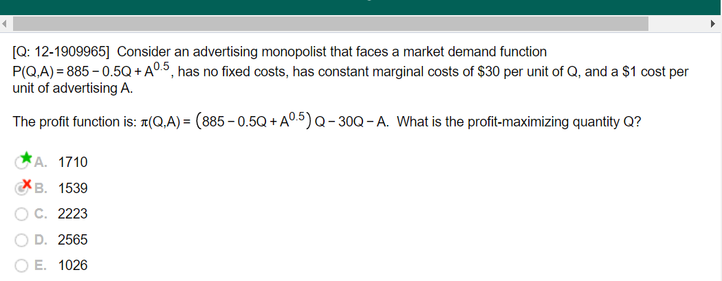 [Q: 12-1909965] Consider an advertising monopolist that faces a market demand function
P(Q,A) = 885 – 0.5Q + AU.5, has no fixed costs, has constant marginal costs of $30 per unit of Q, and a $1 cost per
unit of advertising A.
The profit function is: 1(Q,A) = (885 – 0.5Q + A0.5) Q- 30Q- A. What is the profit-maximizing quantity Q?
A. 1710
В. 1539
C. 2223
D. 2565
ОЕ. 1026
