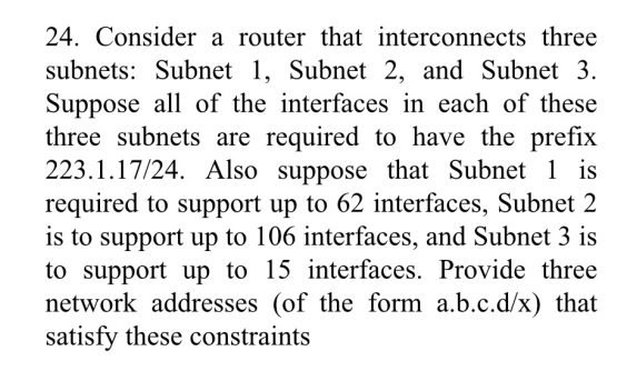 24. Consider a router that interconnects three
subnets: Subnet 1, Subnet 2, and Subnet 3.
Suppose all of the interfaces in each of these
three subnets are required to have the prefix
223.1.17/24. Also suppose that Subnet 1 is
required to support up to 62 interfaces, Subnet 2
is to support up to 106 interfaces, and Subnet 3 is
to support up to 15 interfaces. Provide three
network addresses (of the form a.b.c.d/x) that
satisfy these constraints