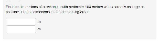 Find the dimensions of a rectangle with perimeter 104 metres whose area is as large as
possible. List the dimenions in non-decreasing order
m
m
