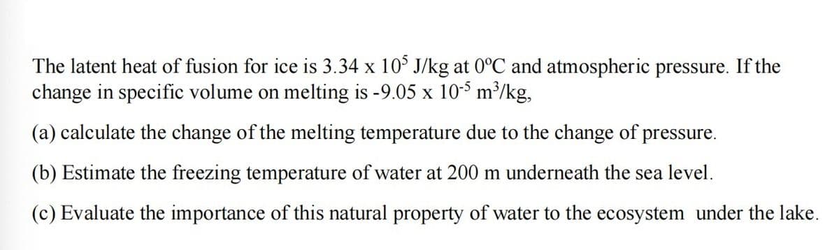 The latent heat of fusion for ice is 3.34 x 105 J/kg at 0°C and atmospheric pressure. If the
change in specific volume on melting is -9.05 x 10-5 m³/kg,
(a) calculate the change of the melting temperature due to the change of pressure.
(b) Estimate the freezing temperature of water at 200 m underneath the sea level.
(c) Evaluate the importance of this natural property of water to the ecosystem under the lake.