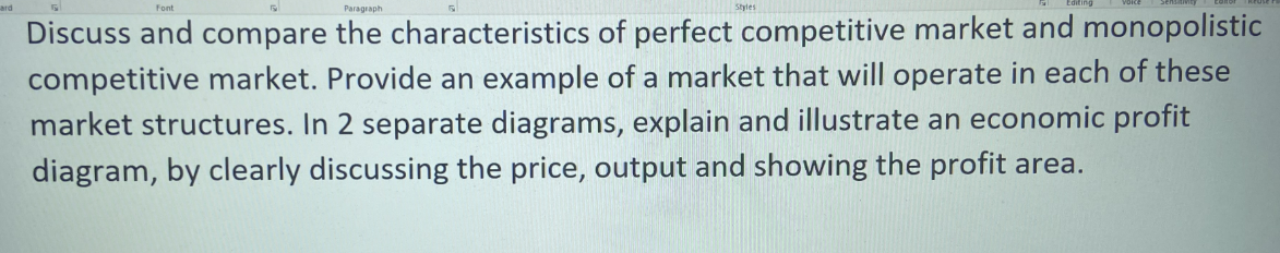 Paragraph
Discuss and compare the characteristics of perfect competitive market and monopolistic
competitive market. Provide an example of a market that will operate in each of these
market structures. In 2 separate diagrams, explain and illustrate an economic profit
diagram, by clearly discussing the price, output and showing the profit area.